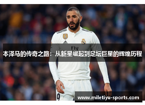 本泽马的传奇之路：从新星崛起到足坛巨星的辉煌历程