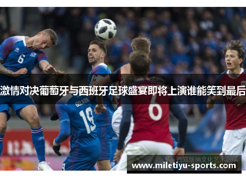 激情对决葡萄牙与西班牙足球盛宴即将上演谁能笑到最后